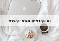 社交app开发代理（社交App开发）