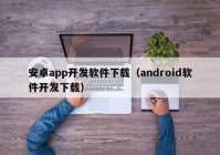 安卓app开发软件下载（android软件开发下载）