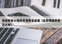 吉安教育小程序开发哪家靠谱（吉安携程教育怎么样）