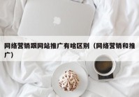 网络营销跟网站推广有啥区别（网络营销和推广）