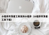 小程序开发者工具支持小程序（小程序开发者工具下载）